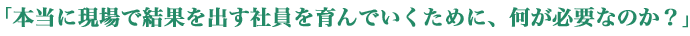 「本当に現場で結果を出す社員を育んでいくために、何が必要なのか？」