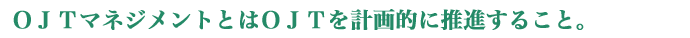 ＯＪＴマネジメントとはＯＪＴを計画的に推進すること。