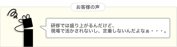 お客様の声「研修では盛り上がるんだけど、現場で活かされないし、定着しないんだよなぁ。」
